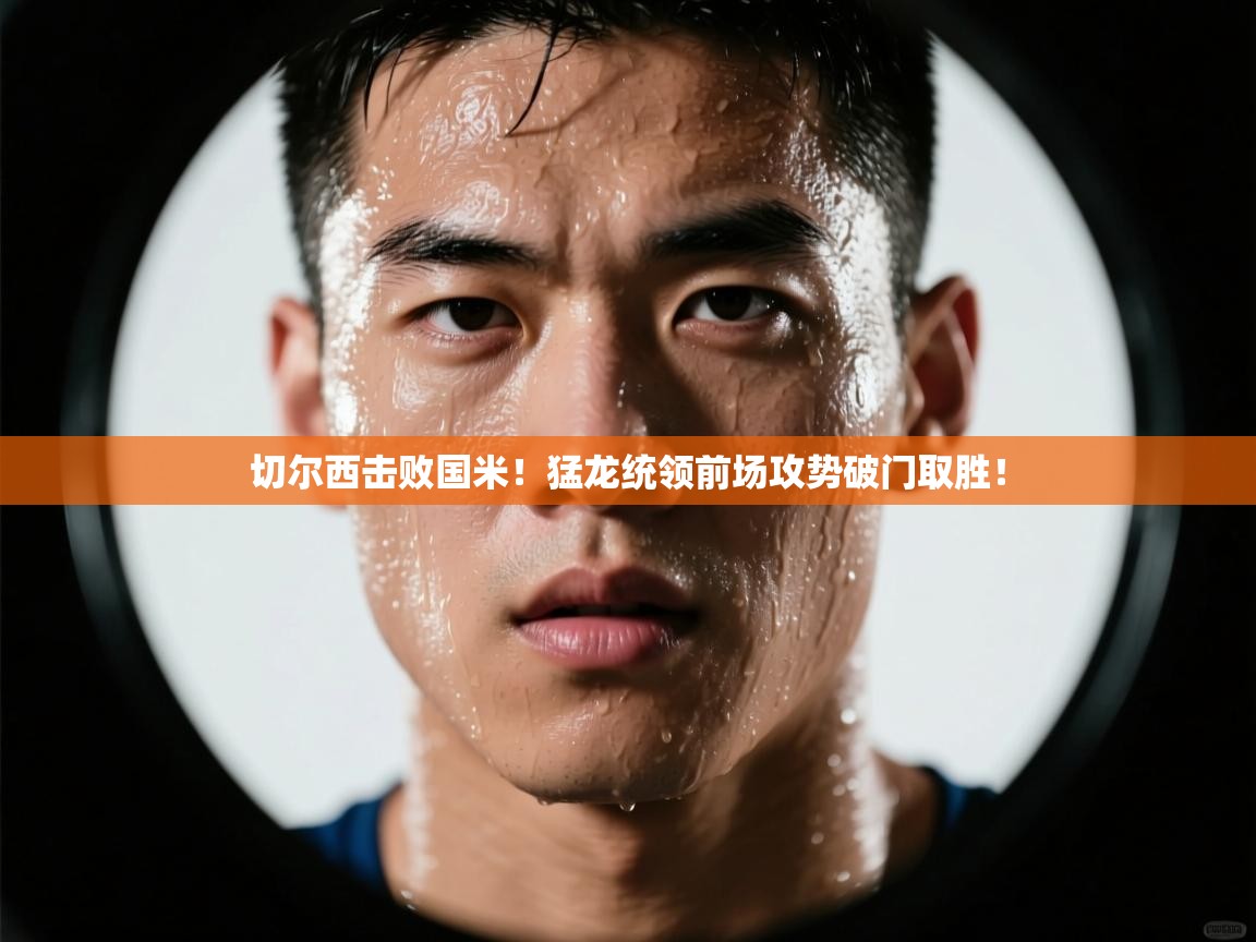 切尔西击败国米！猛龙统领前场攻势破门取胜！