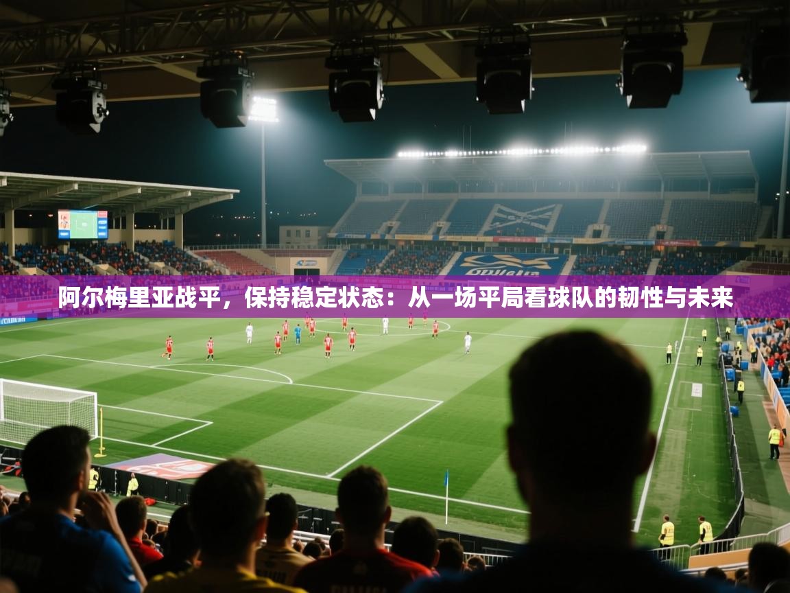 阿尔梅里亚战平，保持稳定状态：从一场平局看球队的韧性与未来  第2张